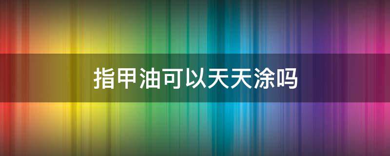 指甲油可以天天涂吗（指甲可以一直涂指甲油吗）