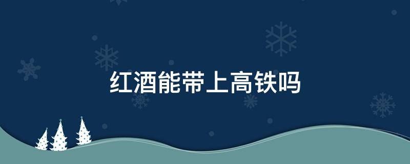 红酒能带上高铁吗 一瓶红酒能带上高铁吗