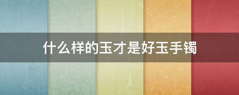 什么样的玉才是好玉手镯 什么样的玉镯才是好玉镯