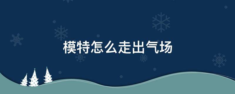 模特怎么走出气场（模特的气场）