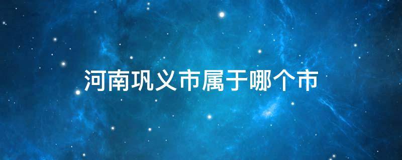 河南巩义市属于哪个市 巩义市属于哪个市