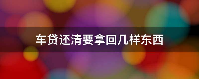 车贷还清要拿回几样东西（车贷还清后需要拿回哪些资料）