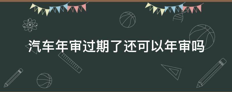汽车年审过期了还可以年审吗（汽车过期年审会怎样）