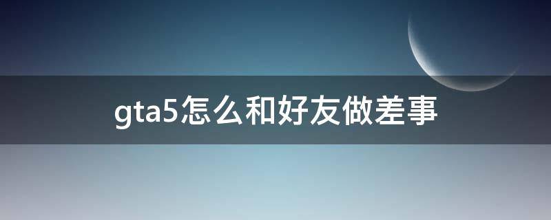 gta5怎么和好友做差事 gta5怎么和好友进行差事