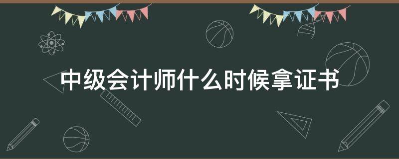 中级会计师什么时候拿证书（中级会计师通过什么时候拿证）