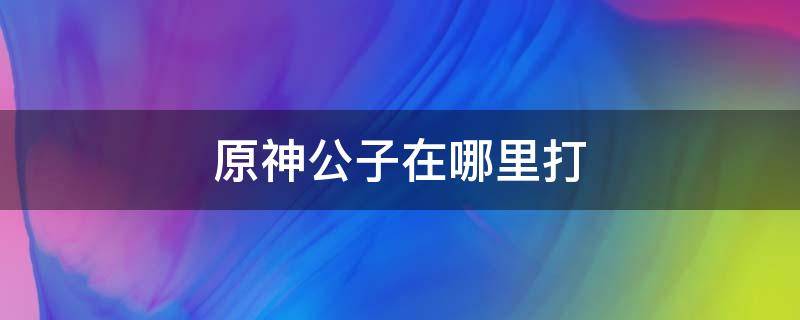 原神公子在哪里打（原神打公子是哪个任务）