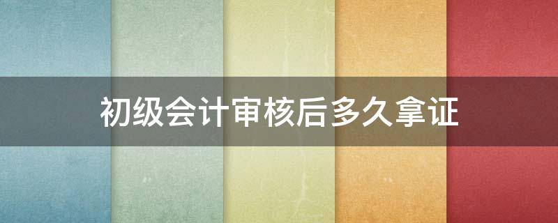 初级会计审核后多久拿证（初级会计审核完多久可以拿证）