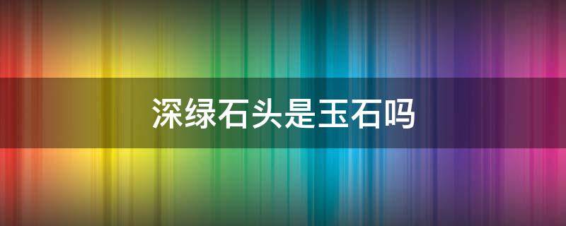 深绿石头是玉石吗 深绿色的是什么玉石