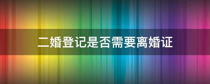 二婚登记是否需要离婚证 二婚登记要离婚证吗