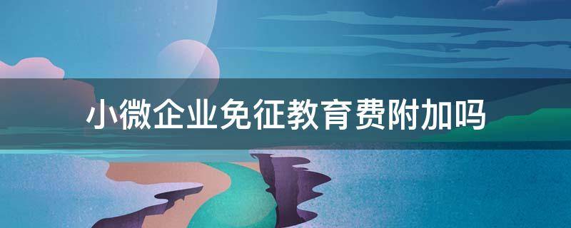 小微企业免征教育费附加吗（小微企业的教育附加税要减免吗）