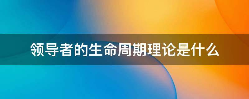 领导者的生命周期理论是什么 领导生命周期理论是由谁提出来的