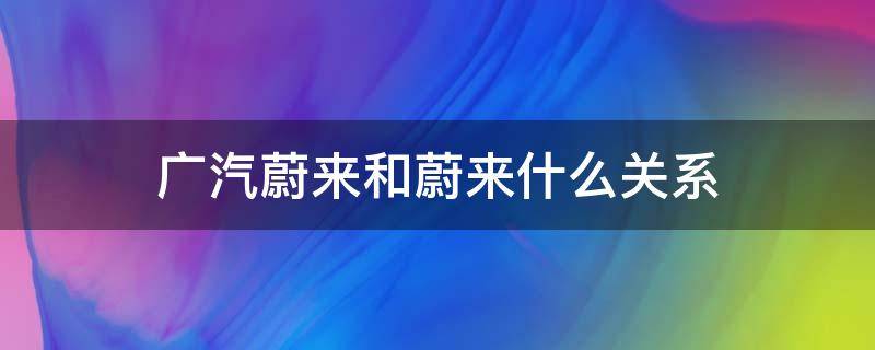 广汽蔚来和蔚来什么关系 广汽蔚来和蔚来汽车什么关系