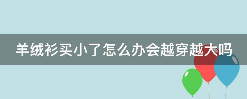 羊绒衫买小了怎么办会越穿越大吗（羊绒衫小了可以重新翻制吗）