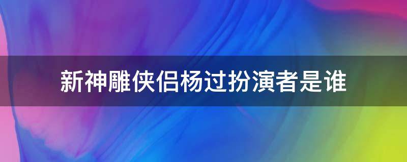 新神雕侠侣杨过扮演者是谁 《神雕侠侣》中杨过的扮演者是谁?