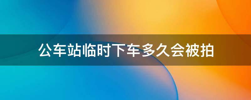 公车站临时下车多久会被拍（公交车站临时停车会被拍吗）