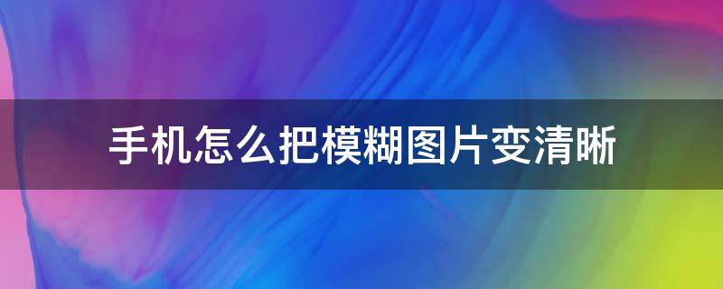 手机怎么把模糊图片变清晰（手机怎样将模糊的图片变清晰）