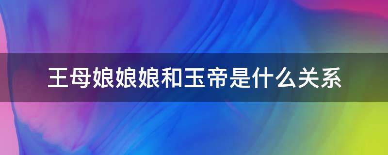 王母娘娘娘和玉帝是什么关系（玉皇大帝和王母娘娘到底是什么关系）