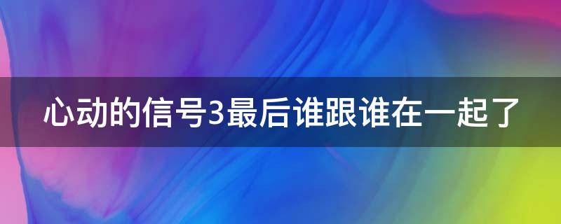 心动的信号3最后谁跟谁在一起了 心动的信号3有在一起的吗