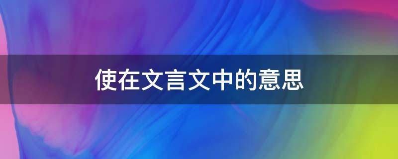 使在文言文中的意思（使在文言文中的意思和例句初中课本）