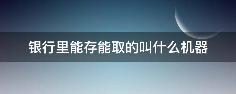 银行里能存能取的叫什么机器 什么样的取款机能存钱