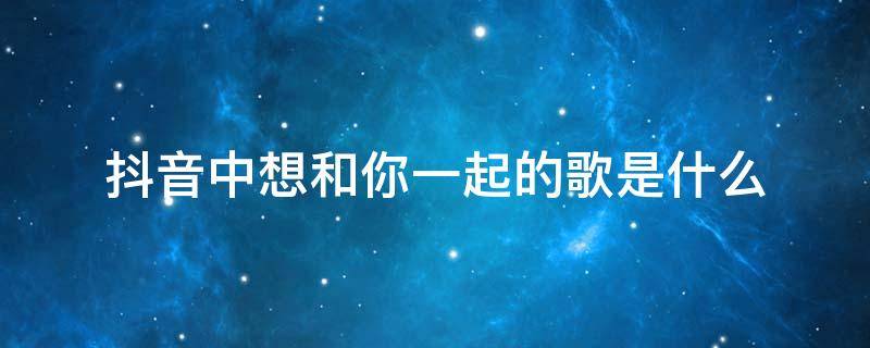 抖音中想和你一起的歌是什么（抖音和你在一起是什么歌）