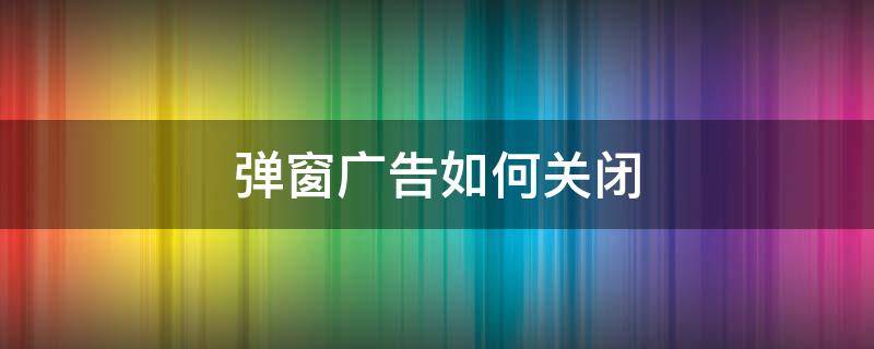 弹窗广告如何关闭 弹窗广告怎样关闭