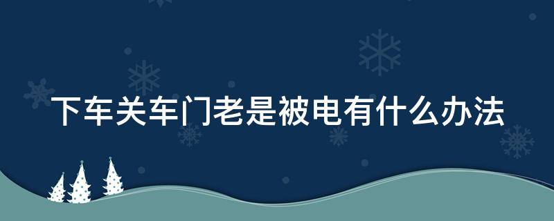 下车关车门老是被电有什么办法（下车关门的时候有静电怎么办）