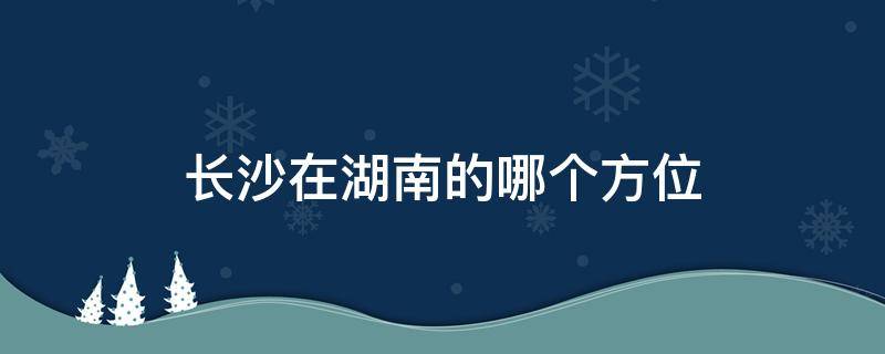 长沙在湖南的哪个方位 长沙在湖南的什么方位