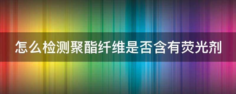 怎么检测聚酯纤维是否含有荧光剂（怎么看聚酯纤维面料的质量）