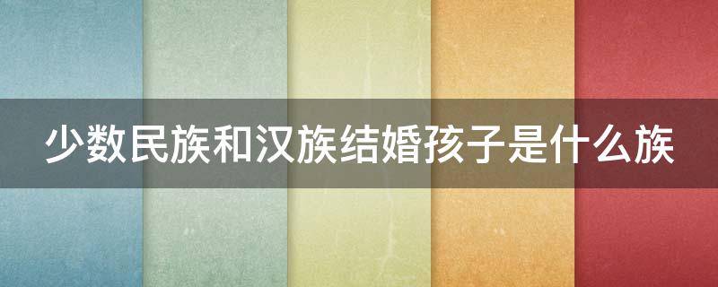 少数民族和汉族结婚孩子是什么族（少数民族和汉族结婚孩子是什么族人）