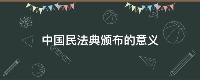 中国民法典颁布的意义（民法典颁布的意义）