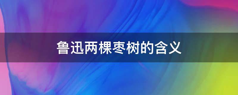 鲁迅两棵枣树的含义 鲁迅先生两颗枣树的意思