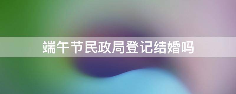 端午节民政局登记结婚吗 端午民政局可以领结婚证吗