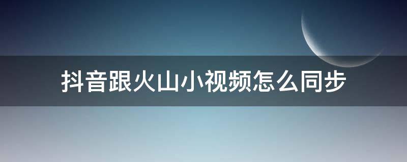 抖音跟火山小视频怎么同步（抖音怎么和火山小视频同步）