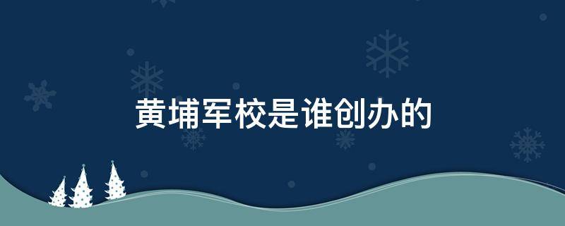 黄埔军校是谁创办的（黄埔军校是谁创办的蒋介石）