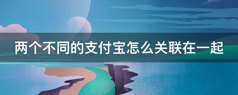 两个不同的支付宝怎么关联在一起（两个支付宝账号怎么关联在一起）