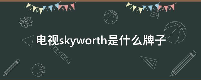 电视skyworth是什么牌子（电视skyworth是什么牌子电动汽车）