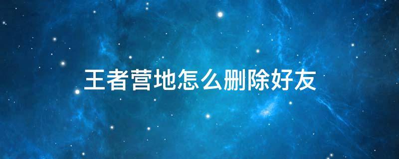 王者营地怎么删除好友 王者营地怎么删除好友申请记录