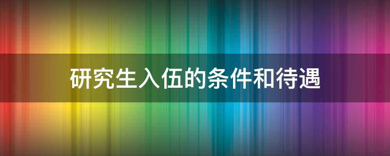 研究生入伍的条件和待遇 女生研究生入伍的条件和待遇