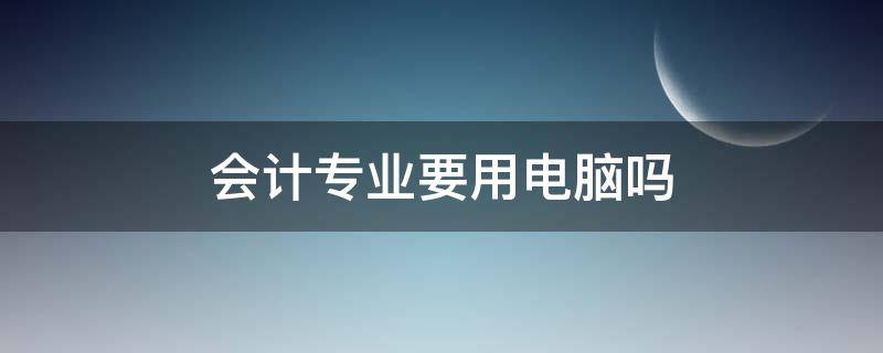 会计专业要用电脑吗（大学会计专业需要用到电脑吗）