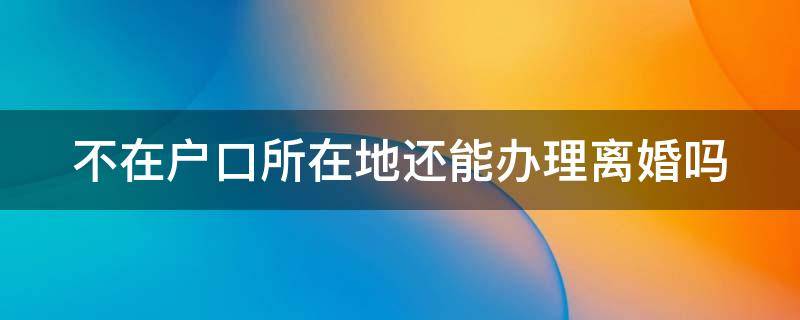 不在户口所在地还能办理离婚吗 不在户口所在地还能办理离婚吗