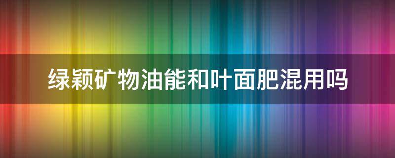 绿颖矿物油能和叶面肥混用吗（绿颖可以配哪些成分的叶面肥）