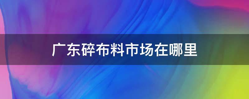 广东碎布料市场在哪里（广州碎布料市场在哪里）