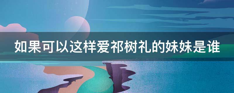 如果可以这样爱祁树礼的妹妹是谁 如果可以这样爱祁树礼的妈妈是谁扮演的