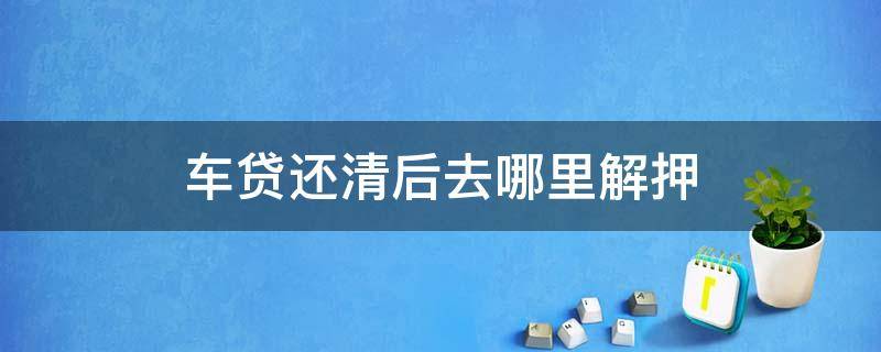 车贷还清后去哪里解押（车贷还清之后去哪里解押）