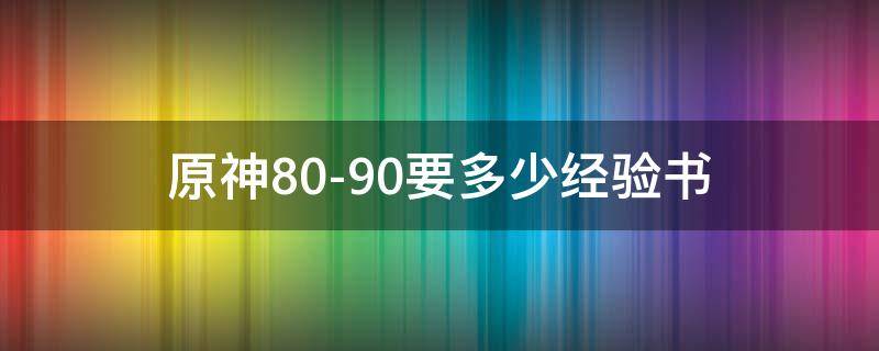 原神80-90要多少经验书（原神80到90需要多少经验书）