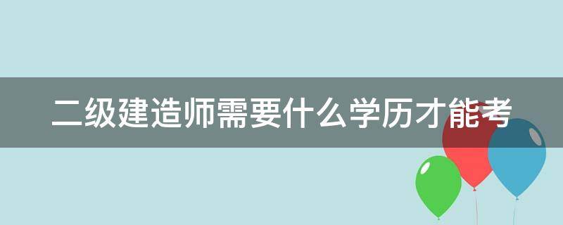 二级建造师需要什么学历才能考（二级建造师需要什么学历才能考公务员）