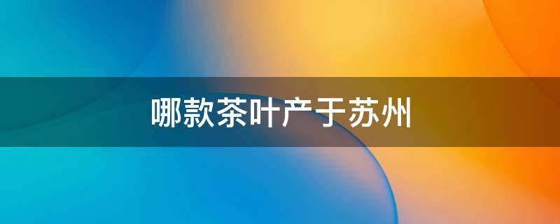 哪款茶叶产于苏州 苏州茶叶产地