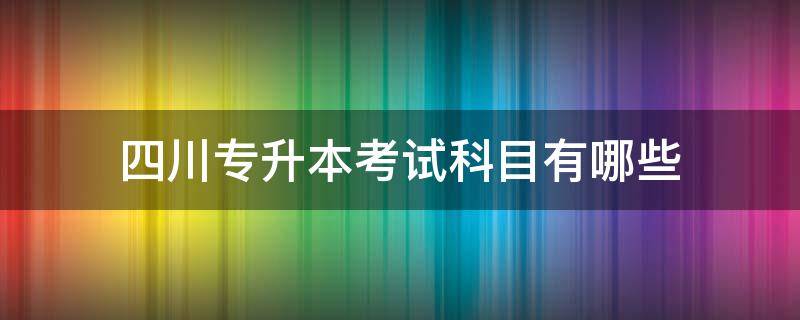 四川专升本考试科目有哪些（四川省专升本考试科目）