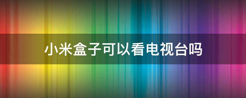 小米盒子可以看电视台吗（小米盒子能看电视节目吗）